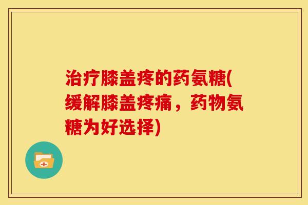 治疗膝盖疼的药氨糖(缓解膝盖疼痛，药物氨糖为好选择)