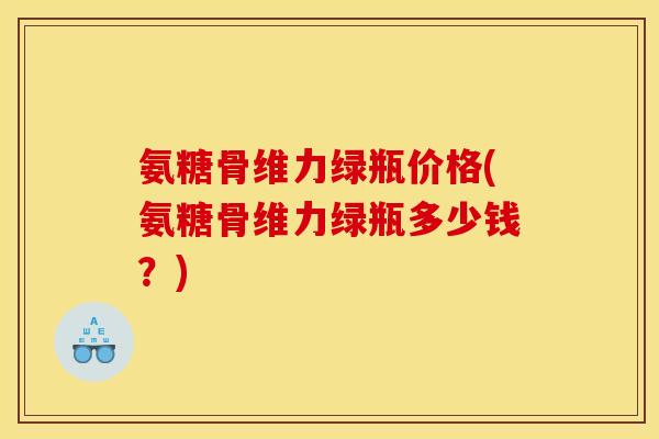 氨糖骨维力绿瓶价格(氨糖骨维力绿瓶多少钱？)