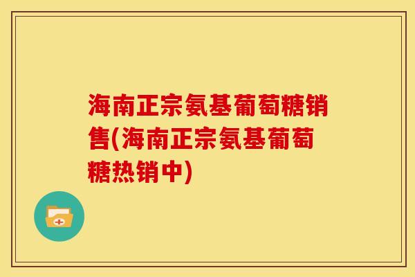 海南正宗氨基葡萄糖销售(海南正宗氨基葡萄糖热销中)
