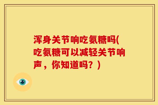 浑身关节响吃氨糖吗(吃氨糖可以减轻关节响声，你知道吗？)