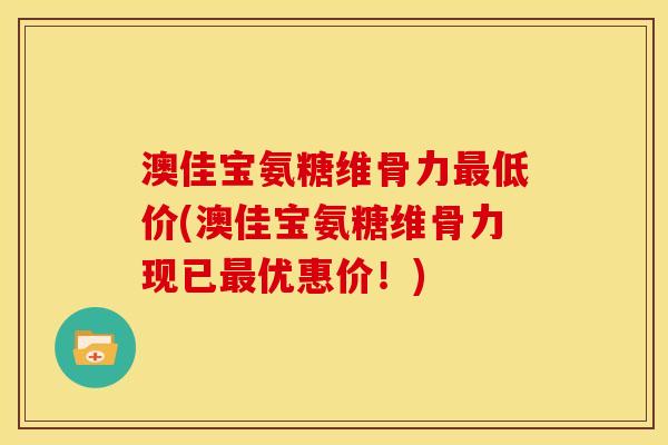 澳佳宝氨糖维骨力最低价(澳佳宝氨糖维骨力现已最优惠价！)