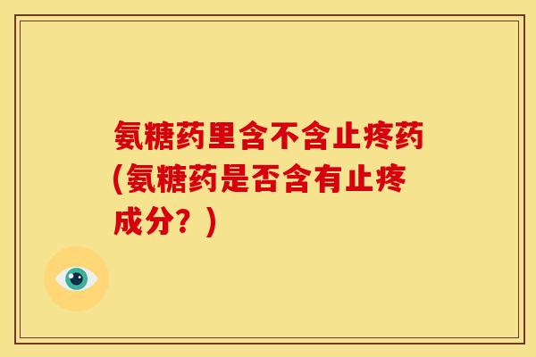氨糖药里含不含止疼药(氨糖药是否含有止疼成分？)