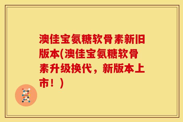 澳佳宝氨糖软骨素新旧版本(澳佳宝氨糖软骨素升级换代，新版本上市！)
