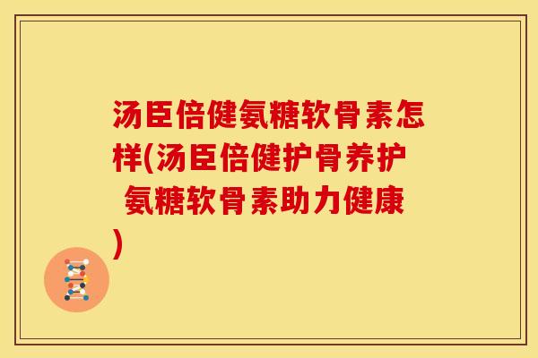 汤臣倍健氨糖软骨素怎样(汤臣倍健护骨养护 氨糖软骨素助力健康)