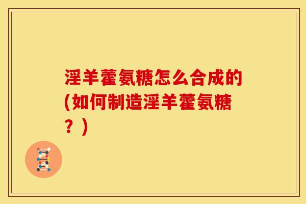 淫羊藿氨糖怎么合成的(如何制造淫羊藿氨糖？)