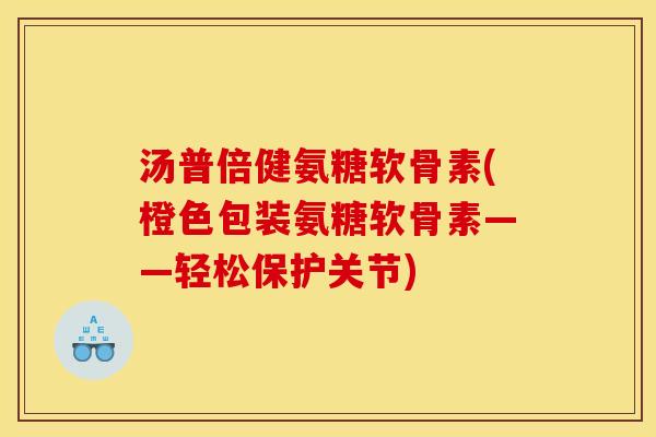 汤普倍健氨糖软骨素(橙色包装氨糖软骨素——轻松保护关节)