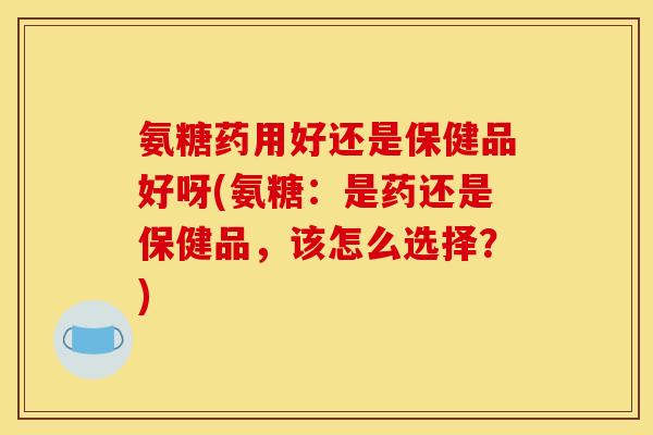氨糖药用好还是保健品好呀(氨糖：是药还是保健品，该怎么选择？)