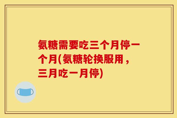 氨糖需要吃三个月停一个月(氨糖轮换服用，三月吃一月停)