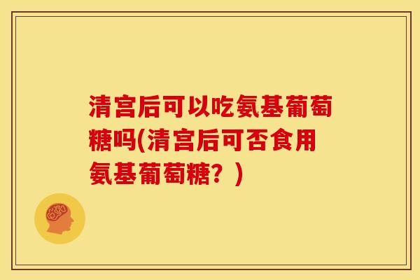 清宫后可以吃氨基葡萄糖吗(清宫后可否食用氨基葡萄糖？)