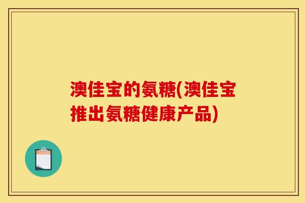 澳佳宝的氨糖(澳佳宝推出氨糖健康产品)