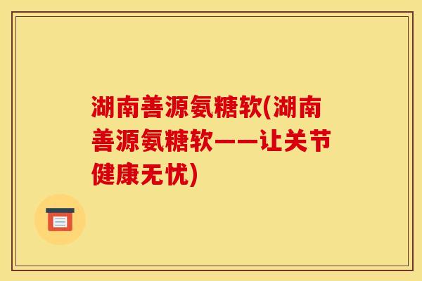 湖南善源氨糖软(湖南善源氨糖软——让关节健康无忧)
