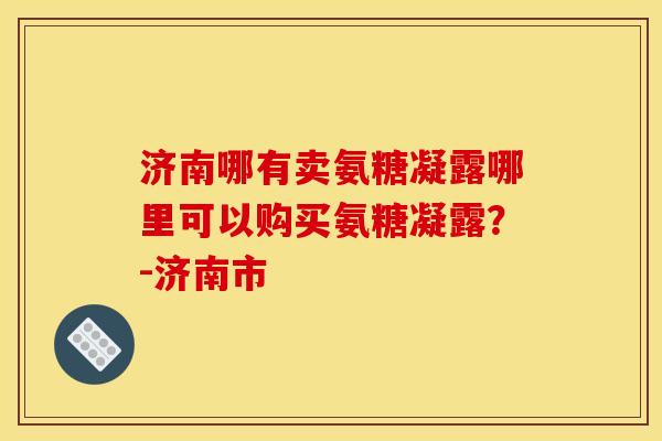 济南哪有卖氨糖凝露哪里可以购买氨糖凝露？-济南市