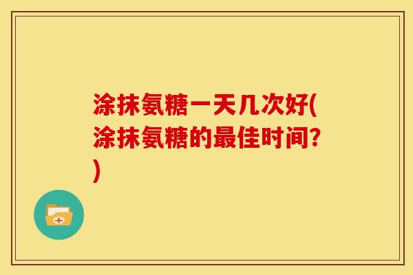 涂抹氨糖一天几次好(涂抹氨糖的最佳时间？)