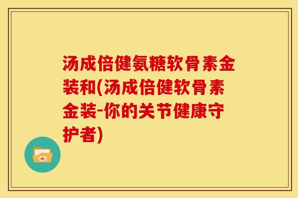 汤成倍健氨糖软骨素金装和(汤成倍健软骨素金装-你的关节健康守护者)
