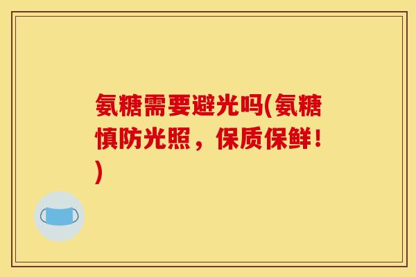 氨糖需要避光吗(氨糖慎防光照，保质保鲜！)
