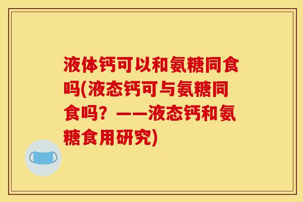 液体钙可以和氨糖同食吗(液态钙可与氨糖同食吗？——液态钙和氨糖食用研究)