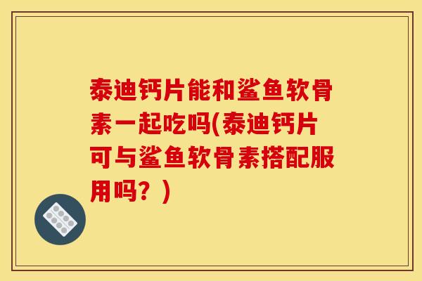 泰迪钙片能和鲨鱼软骨素一起吃吗(泰迪钙片可与鲨鱼软骨素搭配服用吗？)
