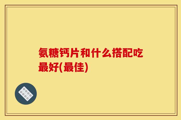 氨糖钙片和什么搭配吃最好(最佳)