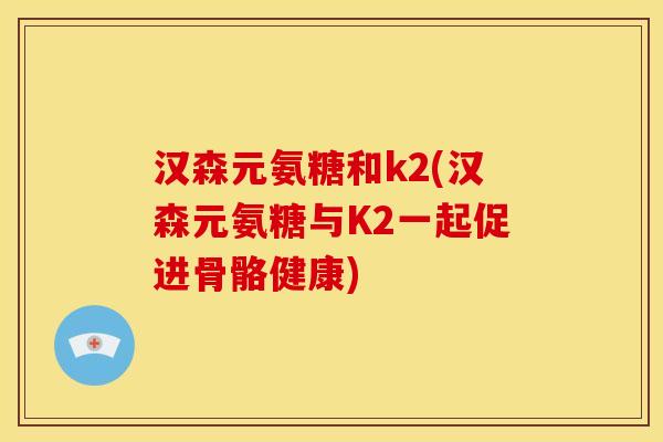 汉森元氨糖和k2(汉森元氨糖与K2一起促进骨骼健康)