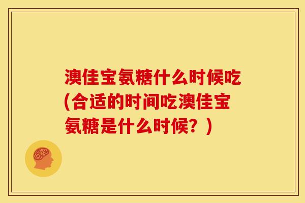 澳佳宝氨糖什么时候吃(合适的时间吃澳佳宝氨糖是什么时候？)