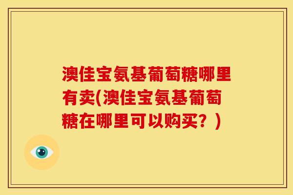 澳佳宝氨基葡萄糖哪里有卖(澳佳宝氨基葡萄糖在哪里可以购买？)