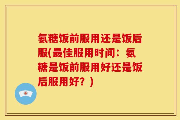 氨糖饭前服用还是饭后服(最佳服用时间：氨糖是饭前服用好还是饭后服用好？)