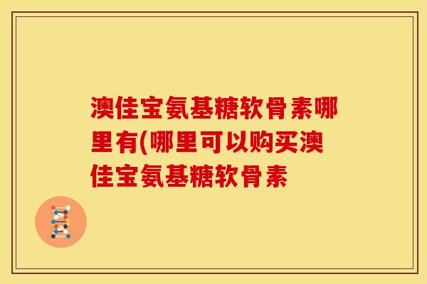 澳佳宝氨基糖软骨素哪里有(哪里可以购买澳佳宝氨基糖软骨素