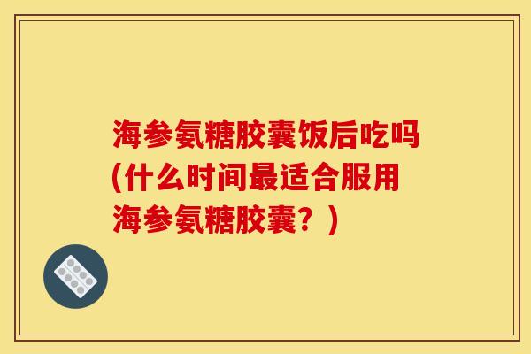 海参氨糖胶囊饭后吃吗(什么时间最适合服用海参氨糖胶囊？)