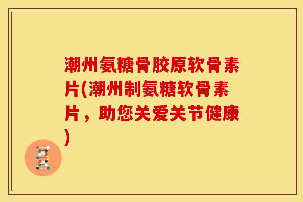 潮州氨糖骨胶原软骨素片(潮州制氨糖软骨素片，助您关爱关节健康)