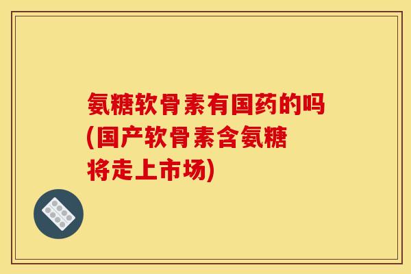 氨糖软骨素有国药的吗(国产软骨素含氨糖 将走上市场)