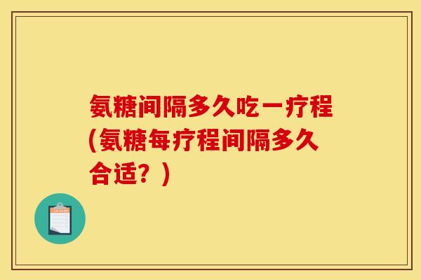 氨糖间隔多久吃一疗程(氨糖每疗程间隔多久合适？)