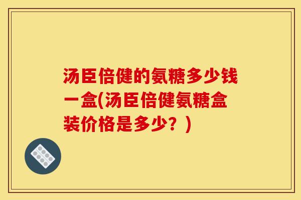 汤臣倍健的氨糖多少钱一盒(汤臣倍健氨糖盒装价格是多少？)
