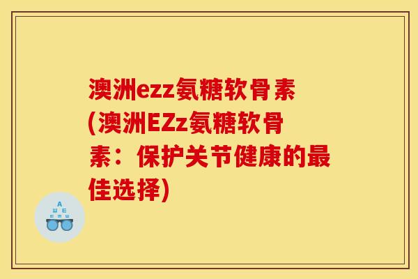 澳洲ezz氨糖软骨素(澳洲EZz氨糖软骨素：保护关节健康的最佳选择)