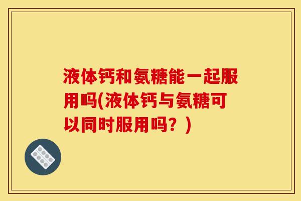液体钙和氨糖能一起服用吗(液体钙与氨糖可以同时服用吗？)