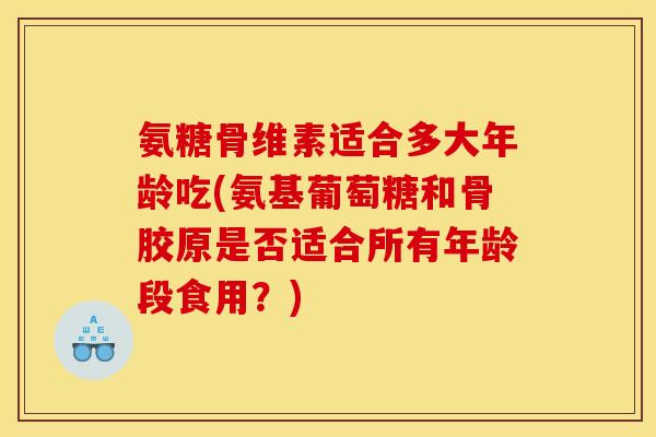 氨糖骨维素适合多大年龄吃(氨基葡萄糖和骨胶原是否适合所有年龄段食用？)