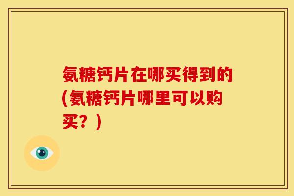 氨糖钙片在哪买得到的(氨糖钙片哪里可以购买？)