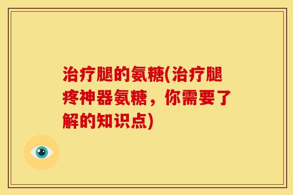 治疗腿的氨糖(治疗腿疼神器氨糖，你需要了解的知识点)