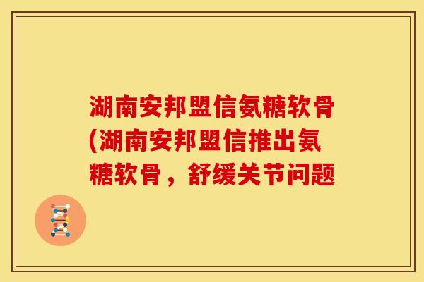 湖南安邦盟信氨糖软骨(湖南安邦盟信推出氨糖软骨，舒缓关节问题