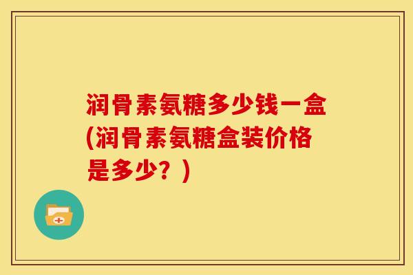 润骨素氨糖多少钱一盒(润骨素氨糖盒装价格是多少？)