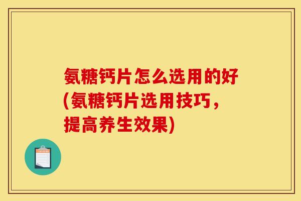 氨糖钙片怎么选用的好(氨糖钙片选用技巧，提高养生效果)