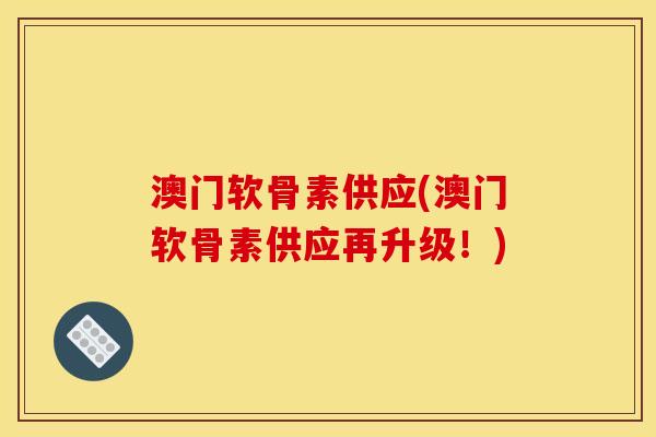 澳门软骨素供应(澳门软骨素供应再升级！)
