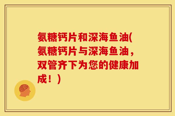 氨糖钙片和深海鱼油(氨糖钙片与深海鱼油，双管齐下为您的健康加成！)