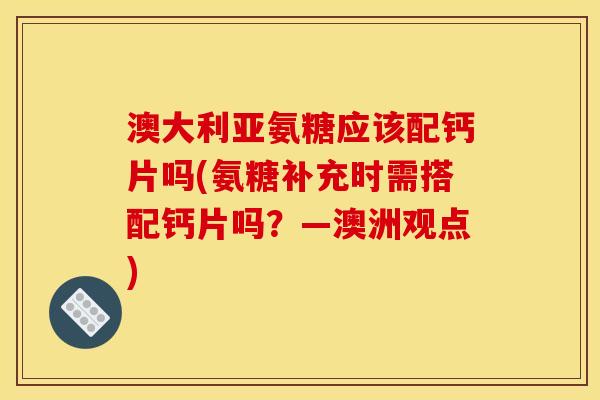 澳大利亚氨糖应该配钙片吗(氨糖补充时需搭配钙片吗？—澳洲观点)
