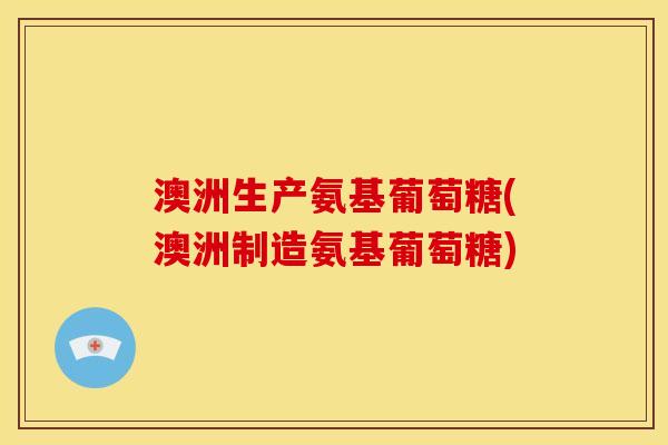 澳洲生产氨基葡萄糖(澳洲制造氨基葡萄糖)