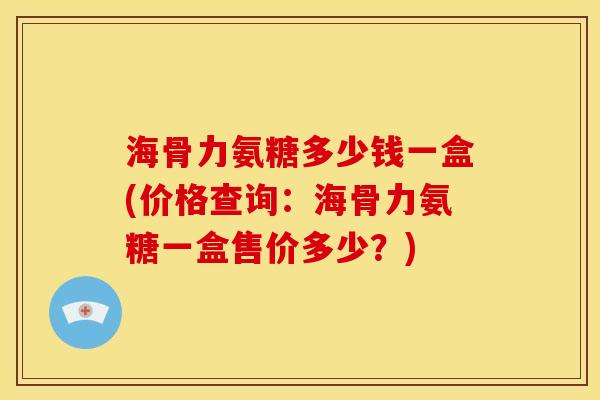 海骨力氨糖多少钱一盒(价格查询：海骨力氨糖一盒售价多少？)