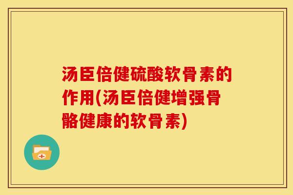 汤臣倍健硫酸软骨素的作用(汤臣倍健增强骨骼健康的软骨素)
