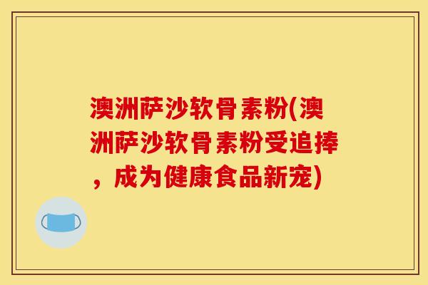 澳洲萨沙软骨素粉(澳洲萨沙软骨素粉受追捧，成为健康食品新宠)
