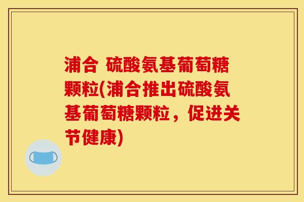 浦合 硫酸氨基葡萄糖颗粒(浦合推出硫酸氨基葡萄糖颗粒，促进关节健康)