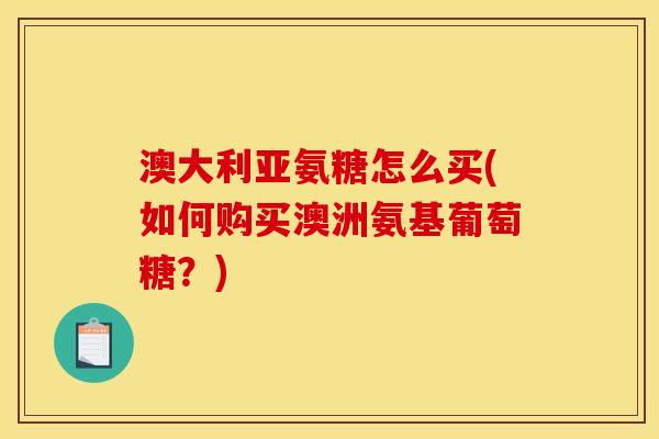 澳大利亚氨糖怎么买(如何购买澳洲氨基葡萄糖？)