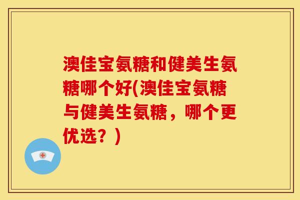 澳佳宝氨糖和健美生氨糖哪个好(澳佳宝氨糖与健美生氨糖，哪个更优选？)
